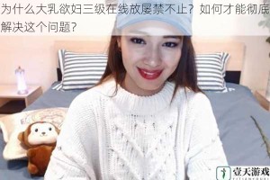 为什么大乳欲妇三级在线放屡禁不止？如何才能彻底解决这个问题？