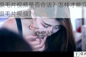 一级毛片视频是否合法？怎样才能观看一级毛片视频？