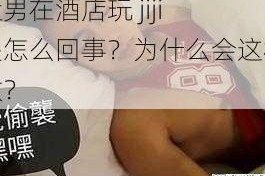 猛男在酒店玩 jiji 是怎么回事？为什么会这样做？