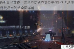 EVE 星战前夜：贸易空间站究竟位于何处？EVE 手游贸易空间站全面详解