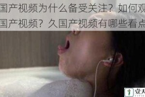 久国产视频为什么备受关注？如何观看久国产视频？久国产视频有哪些看点？