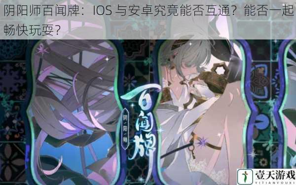 核心观点经过对阴阳师百闻牌 IOS 与安卓是否互通的探讨，发现目前官方尚未明确给出确切答案，这给玩家带来了诸多疑惑和不便。