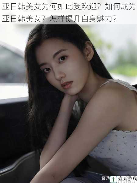 亚日韩美女为何如此受欢迎?如何成为亚日韩美女?怎样提升自身魅力?